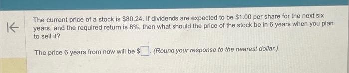 K
The current price of a stock is $80.24. If dividends are expected to be $1.00 per share for the next six
years, and the required return is 8%, then what should the price of the stock be in 6 years when you plan
to sell it?
The price 6 years from now will be $. (Round your response to the nearest dollar.)