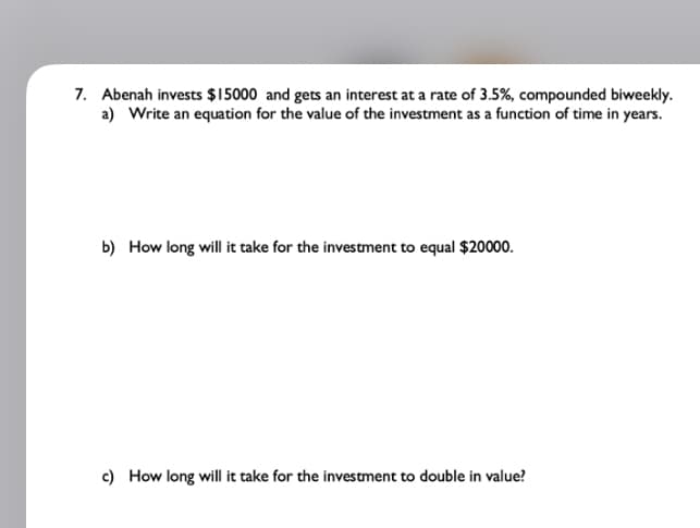 7. Abenah invests $15000 and gets an interest at a rate of 3.5%, compounded biweekly.
a) Write an equation for the value of the investment as a function of time in years.
b) How long will it take for the investment to equal $20000.
c) How long will it take for the investment to double in value?