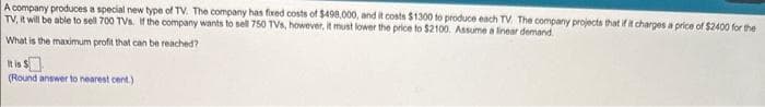 A company produces a special new type of TV. The company has fixed costs of $498,000, and it costs $1300 to produce each TV. The company projects that if it charges a price of $2400 for the
TV, it will be able to sell 700 TVs. If the company wants to sell 750 TVs, however, it must lower the price to $2100. Assume a linear demand
What is the maximum profit that can be reached?
It is $
(Round answer to nearest cent.)