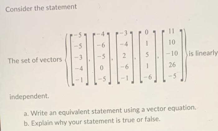 Consider the statement
The set of vectors
-5
-3
-4
6
-5
0
-5
-4
2
-6
1
5
1
6
10
-10
26
-5
is linearly
independent.
a. Write an equivalent statement using a vector equation.
b. Explain why your statement is true or false.