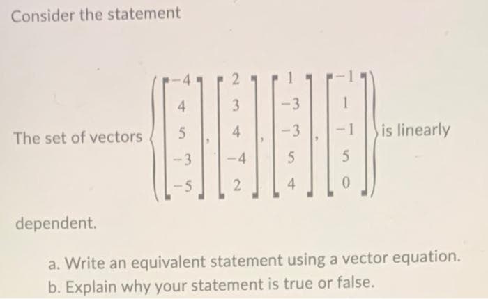 Consider the statement
The set of vectors
-
4
3
-3
(1960
5
4
-3
-3
-4
5
5
2
4
is linearly
dependent.
a. Write an equivalent statement using a vector equation.
b. Explain why your statement is true or false.