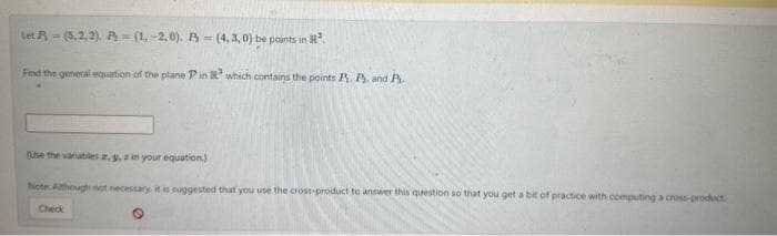 Let (5,2,2). P (1.-2,0). A=(4,3,0) be points in R³.
Find the general equation of the plane P in R³ which contains the points P. P. and P.
(Use the variables 2, 3, a in your equation.)
Note: Although not necessary, it is suggested that you use the cross-product to answer this question so that you get a bit of practice with computing a cross-product
Check