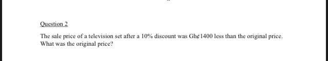 Question 2
The sale price of a television set after a 10% discount was Ghe 1400 less than the original price.
What was the original price?