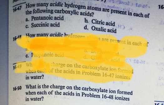 when each of the acids in Problem 16-47 ionizes
the following carboxylic acids?
a. Pentanoic acid
c. Succinic acid
1648 How many acidic hydrogenoms are present in each of
16-50 What is the charge on the carboxylate ion formed
16-47 How many acidic hydrogen atoms are present in each of
16
b. Citric acid
d. Oxalic acid
D. Benzo
d. Glcacid
he charge on the carboxylate ion formed
c. Fropanoic acid
16-49 Wh
in water?
when each of the acids in Problem 16-48 ionizes
in water?
