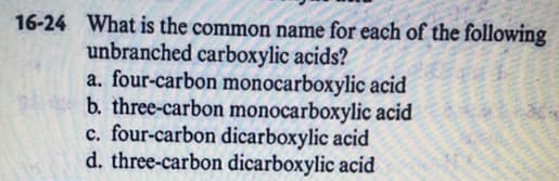 16-24 What is the common name for each of the following
unbranched carboxylic acids?
a. four-carbon monocarboxylic acid
b. three-carbon monocarboxylic acid
c. four-carbon dicarboxylic acid
d. three-carbon dicarboxylic acid
