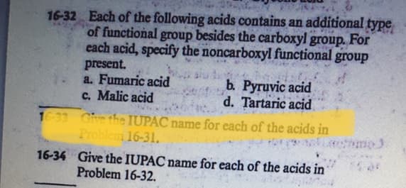 16-32 Each of the following acids contains an additional type
of functional group besides the carboxyl group. For
each acid, specify the noncarboxyl functional group
present.
a. Fumaric acid
c. Malic acid
b. Pyruvic acid
d. Tartaric acid
1633 Cive the IUPAC name for each of the acids in
Problem 16-31.
Coutu
16-34 Give the IUPAC name for each of the acids in
Problem 16-32.
