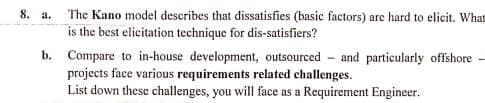 8. a.
The Kano model describes that dissatisfies (basic factors) are hard to elicit. What
is the best elicitation technique for dis-satisfiers?
b. Compare to in-house development, outsourced and particularly offshore
projects face various requirements related challenges.
List down these challenges, you will face as a Requirement Engineer.