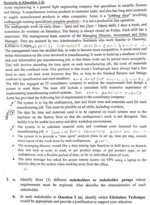 Scenario A (Question 1-3)
Acme engineering is a general light engineering company that specializes in metallic fixtures
and fittings. It manufactures various products to customer order, and also has long term contracts
to supply manufactured products to other companies. Acme is a "jobbing shop" involving
craftspeople making specialized complete products - it is not a production line operation.
The craftspeople work on early (6am-2pm) and late (2pm-10pm) shifts 5 days a week, and
sometimes do overtime on Saturdays.. The factory is always closed on Friday. Each shift has a
supervisor. The management team consists of the Managing Director, Accountant and Sales
Manager. They are assisted by two Administrative Assistants who work Sunday to Thursday,
8.30am to 5.30pmS pe cify indicators for the conligency
The management team has decided that, in order to become more competitive, it needs more and
better information on the costs involved in manufacturing: It wants to build up a database of time
and cost information per manufacturing job, so that future work can be priced more accurately.
This will involve recording the time spent on each manufacturing job, the costs of materials
used, and the overhead costs. One problem is that Acme's craftspeople have always had a free
hand to carry out their work however they like, as long as the finished fixtures and fittings
conform to specification and meet deadlines. ond develop contingency p
The MD has engaged an IT consultancy company to analyse the requirements and design al
system to meet them. The team will include a consultant with extensive experience of
implementing manufacturing control systems. fon eveu possible events
Acme has provided the following list of requirements to the consultancy company:
The system is to log the craftsperson, start and finish time and materials used for each
manufacturing job. This must be possible on all shifts, including overtime.
.
2. a.
The data for time and materials used is to be captured on touch screens next to the
machines on the factory floor so that the craftsperson's work is not disrupted. This
facility is to be usable in a noisy and dirty workshop environment.
The system is to calculate material costs and overhead costs incurred for each
manufacturing job. Successfully complete pion on Canon
The system is to provide a "time spent" analysis (time to set up, time per step, rework
time) report of the work done by each craftsperson. pte
The managing director would like a data mining type function to drill down on historic
data and look at costs in total, or per product range, or per product type, or per
craftsperson, over a flexible period of time, or for an individual piece of work.
The sales manager has asked for secure remote access via VPN using a laptop to the
historic data on the system when working away from the office.
Pl
Identify three (3) different stakeholders or stakeholder groups whose
requirements must be explored. Also describe the characteristics of each
stakeholder.
b. In each stakeholder in Question 2 (a), identify which Elicitation Technique
would be appropriate and provide a justification to support your selection.