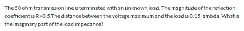 The 50 ohm transmission line isterminated with an unknown load. The magnitude of the reflection
coefficient is R=0.5.Thedistancebetween the voltage maximum and the load is0.15 lambda. What is
the imaginary partof the load impedance?
