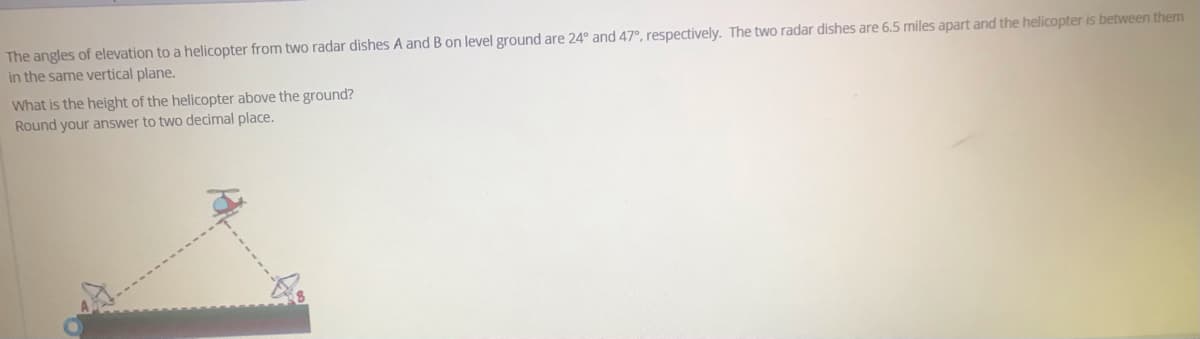The angles of elevation to a helicopter from two radar dishes A and B on level ground are 24° and 47°, respectively. The two radar dishes are 6.5 miles apart and the helicopter is between them
in the same vertical plane.
What is the height of the helicopter above the ground?
Round your answer to two decimal place.
