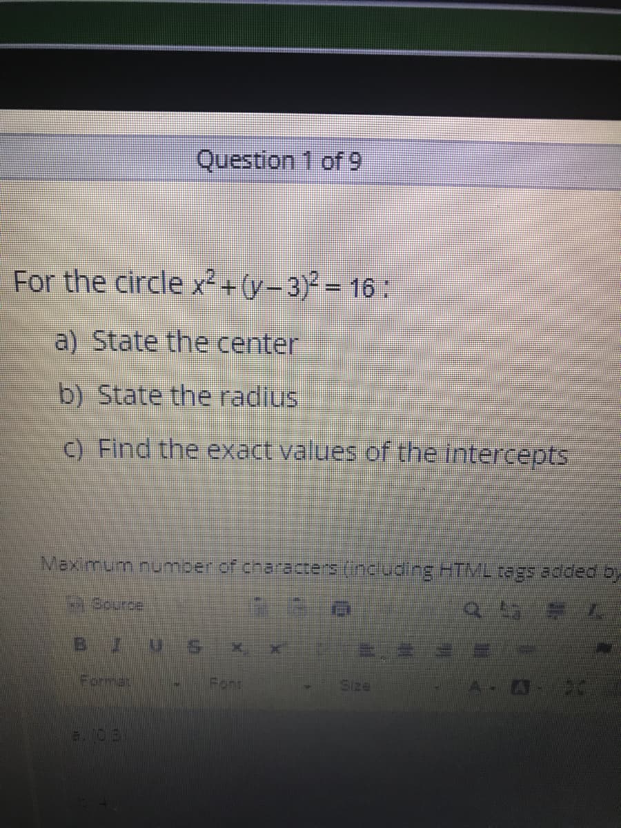 Question 1 of 9
For the circle x²+y-3)²-16:
a) State the center
b) State the radius
C) Find the exact values of the intercepts
Maximum number of characters (Including HTML tagS added by
surce
IUS
Format
Font
Size
E. (03
