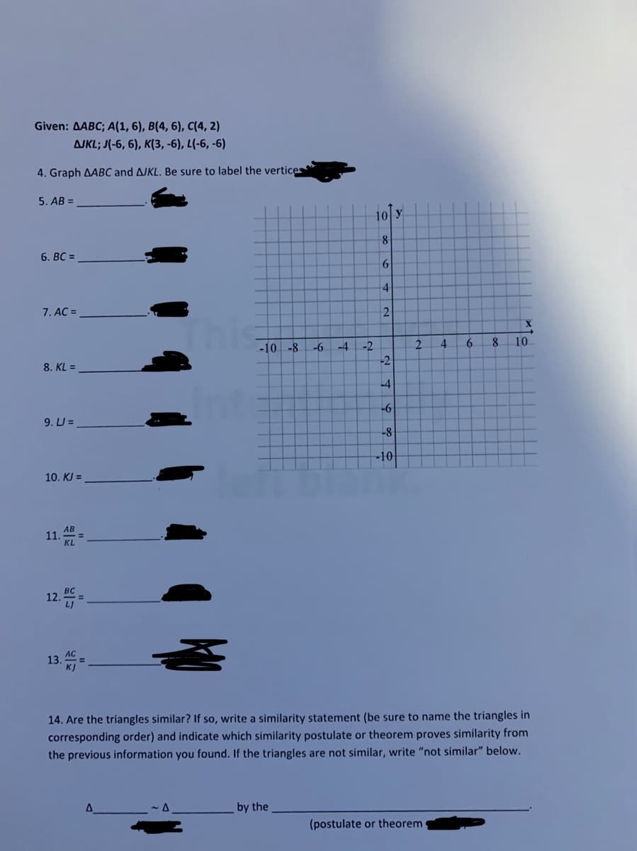 Given: AABC; A(1, 6), B(4, 6), C(4, 2)
AJKL; J(-6, 6), K(3, -6), L(-6, -6)
4. Graph AABC and AJKL. Be sure to label the vertices
5. AB =
10 y
8
6. BC =
4
7. AC =
-10 -8
-4
2.
4.
6.
8.
10
-6
-2
8. KL =
-4
9. U =
-10
10. KJ =
AB
11.
KL
12.
13
14. Are the triangles similar? If so, write a similarity statement (be sure to name the triangles in
corresponding order) and indicate which similarity postulate or theorem proves similarity from
the previous information you found. If the triangles are not similar, write "not similar" below.
by the
(postulate or theorem
2.
