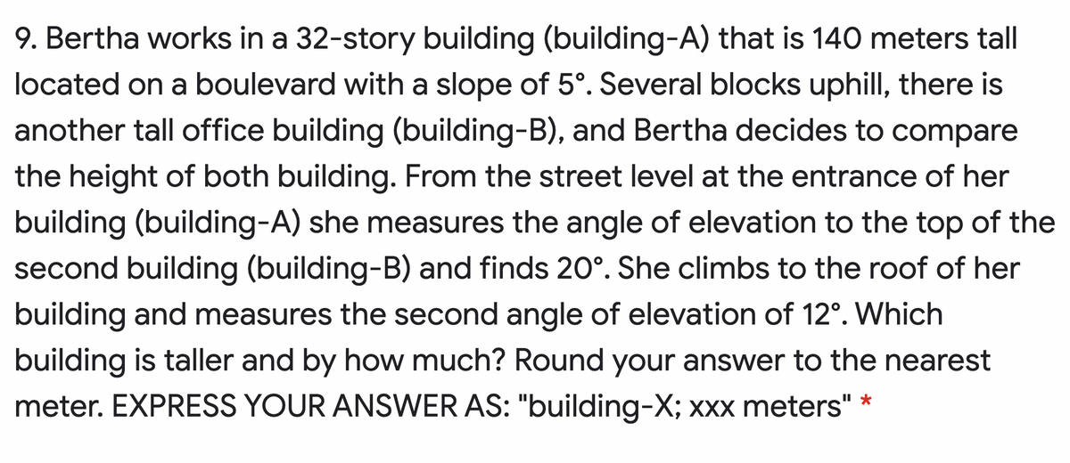 9. Bertha works in a 32-story building (building-A) that is 140 meters tall
located on a boulevard with a slope of 5°. Several blocks uphill, there is
another tall office building (building-B), and Bertha decides to compare
the height of both building. From the street level at the entrance of her
building (building-A) she measures the angle of elevation to the top of the
second building (building-B) and finds 20°. She climbs to the roof of her
building and measures the second angle of elevation of 12°. Which
building is taller and by how much? Round your answer to the nearest
meter. EXPRESS YOUR ANSWER AS: "building-X; xxx meters" *
