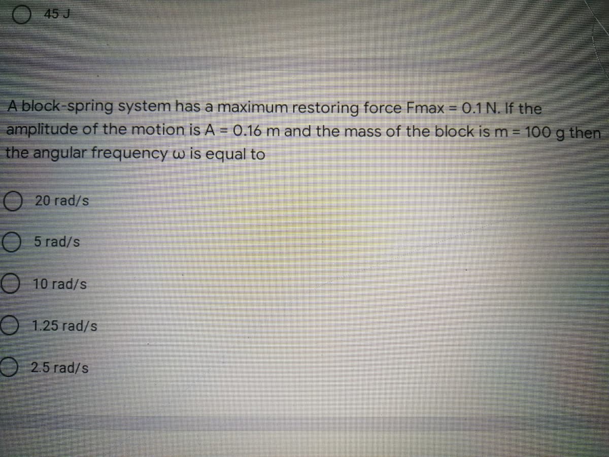 O 45 J
A block-spring system has a maximum restoring force Fmax = 0.1 N. If the
amplitude of the motion is A = 0.16 m and the mass of the block ism 100 g then
the angular frequency w is equal to
20 rad/s
5 rad/s
10 rad/s
O 1.25 rad/s
2.5 rad/s
