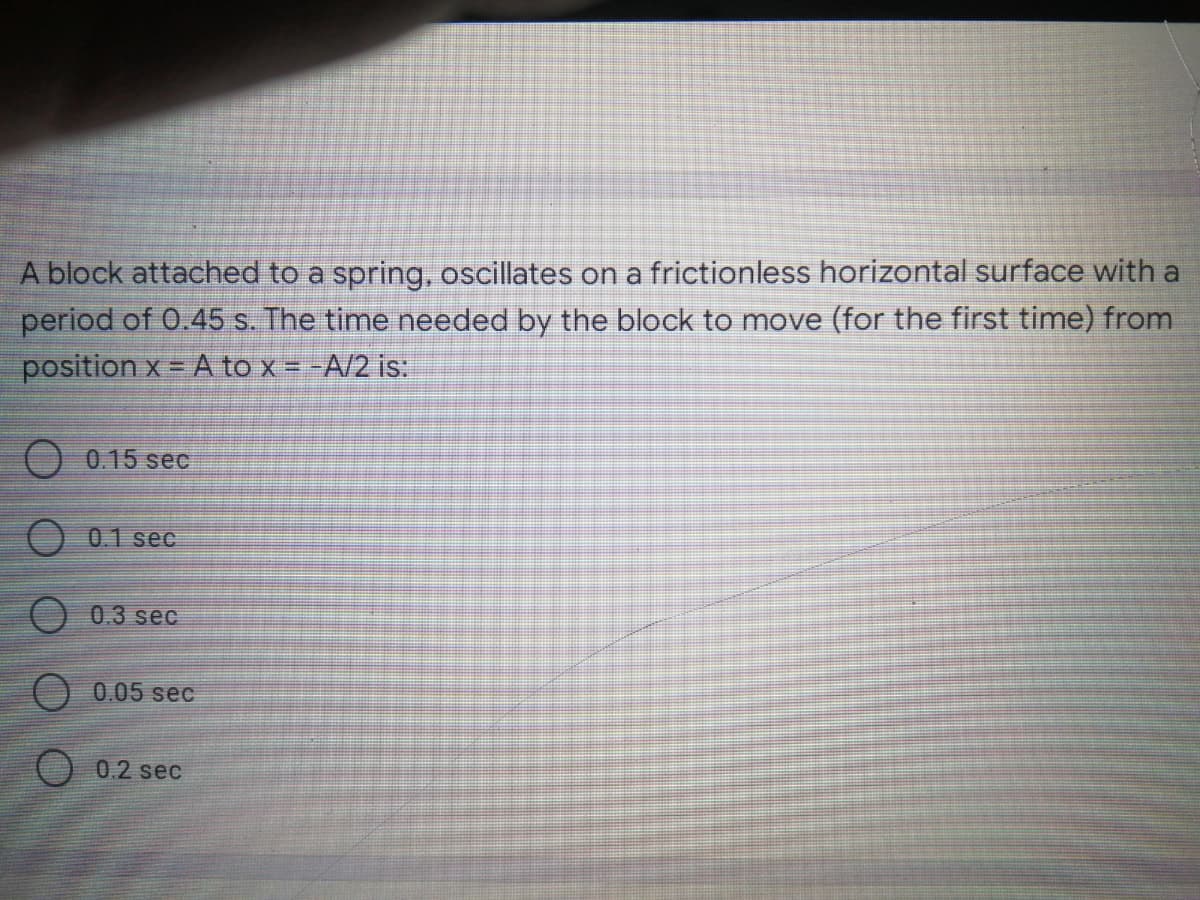 A block attached to a spring, oscillates on a frictionless horizontal surface with a
period of 0.45 s. The time needed by the block to move (for the first time) from
position x = A to x = -A/2 is:
O 0.15 sec
O 01 seC
O 0.3 sec
0.05 sec
0.2 sec
