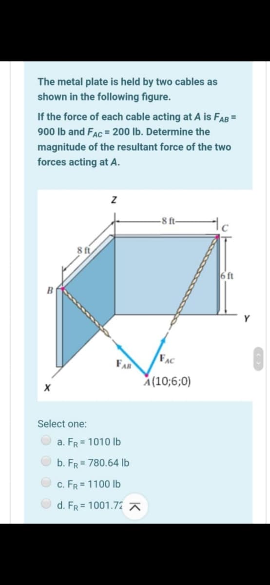 The metal plate is held by two cables as
shown in the following figure.
If the force of each cable acting at A is FAB =
900 Ib and FAc = 200 lb. Determine the
magnitude of the resultant force of the two
forces acting at A.
8 ft-
8 ft
6 ft
B
Y
FAC
FAR
A(10;6;0)
Select one:
a. FR = 1010 lb
b. FR = 780.64 lb
c. FR = 1100 lb
d. FR = 1001.72
