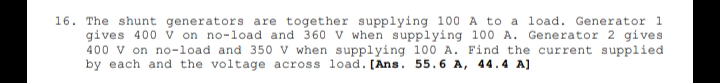 16. The shunt generators are together supplying 100 A to a load. Generator 1
gives 400 v on no-load and 360 V when supplying 100 A. Generator 2 gives
400 v on no-load and 350 V when supplying 100 A. Find the current supplied
by each and the voltage across load. [Ans. 55.6 A, 44.4 A]
