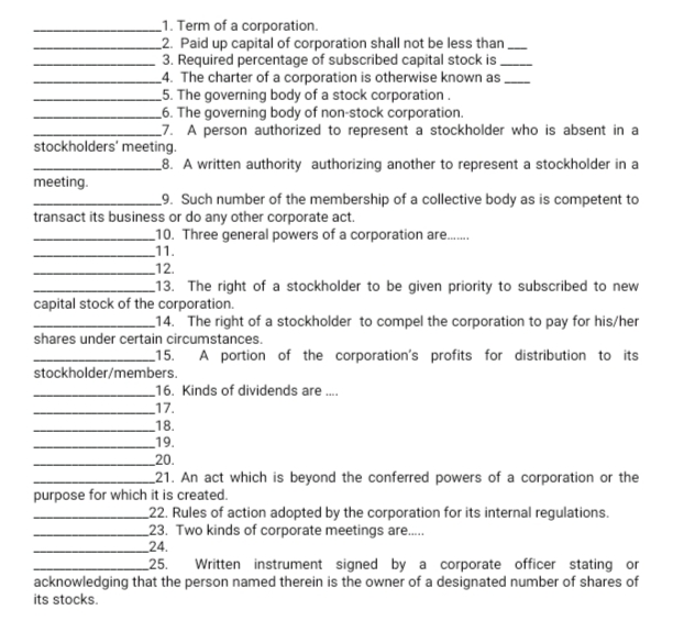 _1. Term of a corporation.
_2. Paid up capital of corporation shall not be less than.
3. Required percentage of subscribed capital stock is
_4. The charter of a corporation is otherwise known as,
_5. The governing body of a stock corporation.
_6. The governing body of non-stock corporation.
_7. A person authorized to represent a stockholder who is absent in a
stockholders' meeting.
_8. A written authority authorizing another to represent a stockholder in a
meeting.
_9. Such number of the membership of a collective body as is competent to
transact its business or do any other corporate act.
_10. Three general powers of a corporation are.
_11.
_12.
_13. The right of a stockholder to be given priority to subscribed to new
capital stock of the corporation.
_14. The right of a stockholder to compel the corporation to pay for his/her
shares under certain circumstances.
_15. A portion of the corporation's profits for distribution to its
stockholder/members.
_16. Kinds of dividends are .
_17.
_18.
_19.
_20.
_21. An act which is beyond the conferred powers of a corporation or the
purpose for which it is created.
_22. Rules of action adopted by the corporation for its internal regulations.
_23. Two kinds of corporate meetings are.
_24.
25.
Written instrument signed by a corporate officer stating or
acknowledging that the person named therein is the owner of a designated number of shares of
its stocks.
