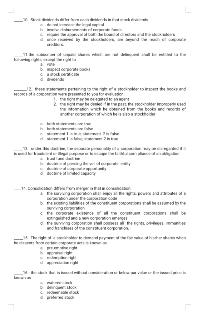 10. Stock dividends differ from cash dividends in that stock dividends
do not increase the legal capital
b. involve disbursements of corporate funds
c. require the approval of both the board of directors and the stockholders
d. once received by the stockholders, are beyond the reach of corporate
creditors.
a.
11.the subscriber of unpaid shares which are not delinquent shall be entitled to the
following rights, except the right to
a. vote
b. inspect corporate books
c. a stock certificate
d. dividends
_12. these statements pertaining to the right of a stockholder to inspect the books and
records of a corporation were presented to you for evaluation:
1. the right may be delegated to an agent
2. the right may be denied if in the past, the stockholder improperly used
the information which he obtained from the books and records of
another corporation of which he is also a stockholder
a. both statements are true
b. both statements are false
c. statement 1 is true; statement 2 is false
d. statement 1 is false; statement 2 is true
13. under this doctrine, the separate personality of a corporation may be disregarded if it
is used for fraudulent or illegal purpose or to escape the faithful com pliance of an obligation
a. trust fund doctrine
b. doctrine of piercing the veil of corporate entity
c. doctrine of corporate opportunity
d. doctrine of limited capacity
14. Consolidation differs from merger in that in consolidation:
a. the surviving corporation shall enjoy all the rights, powers and attributes of a
corporation under the corporation code
b. the existing liabilities of the constituent corporations shall be assumed by the
surviving corporation
c. the corporate existence of all the constituent corporations shall be
extinguished and a new corporation emerges
d. the surviving corporation shall possess all the rights, privileges, immunities
and franchises of the constituent corporation.
15. The right of a stockholder to demand payment of the fair value of his/her shares when
he dissents from certain corporate acts is known as
a. pre-emptive right
b. appraisal right
c. redemption right
d. appreciation right
16. the stock that is issued without consideration or below par value or the issued price is
known as
a. watered stock
b. delinquent stock
c. redeemable stock
d. preferred stock
