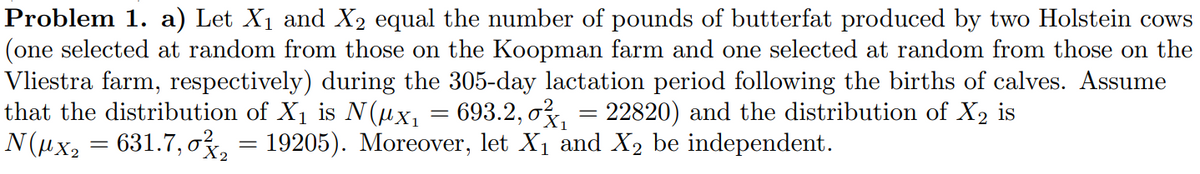 Problem 1. a) Let X₁ and X₂ equal the number of pounds of butterfat produced by two Holstein cows
(one selected at random from those on the Koopman farm and one selected at random from those on the
Vliestra farm, respectively) during the 305-day lactation period following the births of calves. Assume
that the distribution of X₁ is N(µx₁ = 693.2, σ₁ = 22820) and the distribution of X₂ is
N(µx₂ = 631.7,0²₂ = 19205). Moreover, let X₁ and X₂ be independent.