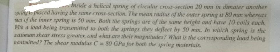 Inside a helical spring of circular cross-section 20 mm in dimater another
spring is placed having the same cross-section. The mean radius of the outer spring is 80 mm whereas
that of the inner spring is 50 mm. Both the springs are of the same height and have 10 coils each.
With a load being transmitted to both the springs they deflect by 50 mm. In which spring is the
maximum shear stress greater, and what are their magnitudes? What is the corresponding load being
transmitted? The shear modulus C 80 GPa for both the spring materials.
%3D
