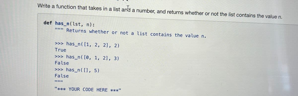 Write a function that takes in a list and a number, and returns whether or not the list contains the value n.
def has_n(1st, n):
""" Returns whether or not a list contains the value n.
>>> has_n ([1, 2, 2], 2)
True
>>> has_n([0, 1, 2], 3)
False
>>> has_n([], 5)
False
"*** YOUR CODE HERE ***"