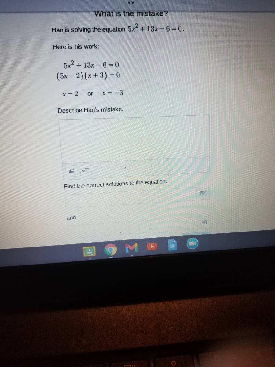 What is the mistake?
Han is solving the equation 5x+ 13x-6 0.
Here is his work:
5x2 + 13x-6 = 0
(5x-2)(x+3) = 0
X=2
or
x = -3
Describe Han's mistake.
Find the correct solutions to the equation.
and
M
