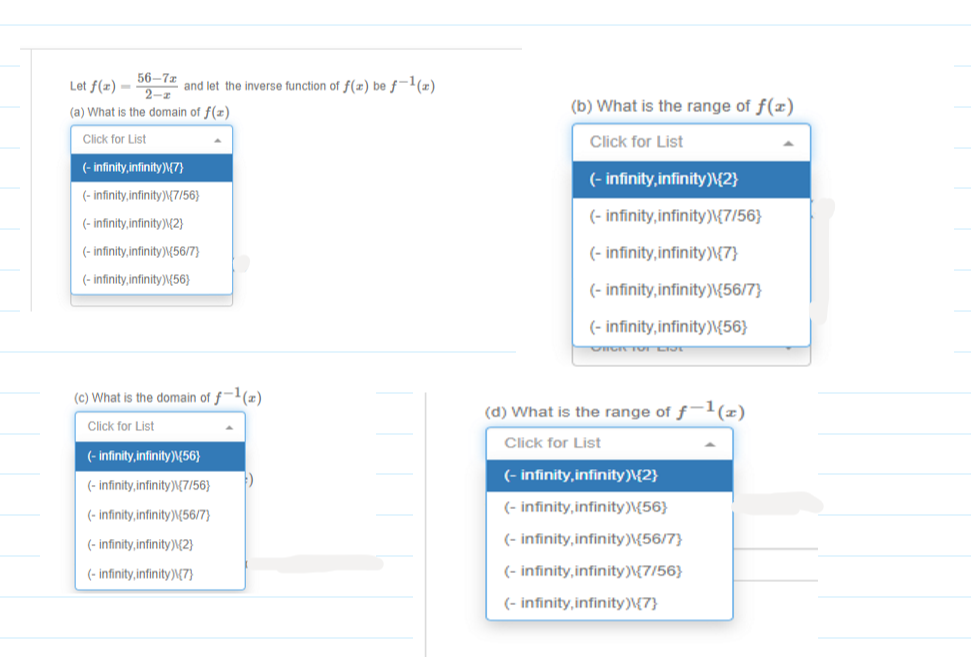 56-7г
2-z
(a) What is the domain of f(z)
Let f(x) =
and let the inverse function of f(x) be ƒ-1(x)
(b) What is the range of f(x)
Click for List
Click for List
(- infinity, infinity)M{7}
(- infinity,infinity)\{2}
(- infinity,infinity)M7/56}
(- infinity, infinity)\{7/56}
(- infinity,infinity)M2}
(- infinity,infinity)\56/7}
(- infinity, infinity)\{7}
(- infinity,infinity)\{56}
(- infinity, infinity)\{56/7}
(- infinity, infinity)\{56}
(c) What is the domain of ƒ¬'(x)
(d) What is the range of ƒ-(x)
Click for List
Click for List
(- infinity, infinity)\{56}
(- infinity,infinity)\{2}
(- infinity,infinity)\7/56}
(- infinity, infinity)\{56}
(- infinity,infinity)\{56/7}
(- infinity, infinity)\{(2}
(- infinity,infinity)\{56/7}
(- infinity,infinity)\{7}
(- infinity, infinity)\{7/56}
(- infinity, infinity)\{7}
