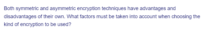 Both symmetric and asymmetric encryption techniques have advantages and
disadvantages of their own. What factors must be taken into account when choosing the
kind of encryption to be used?