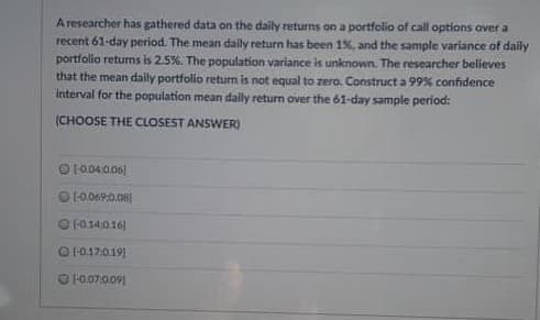 A researcher has gathered data on the daily returns on a portfolio of call options over a
recent 61-day period. The mean daily return has been 1%. and the sample variance of daily
portfolio returms is 2.5%. The population variance is unknown. The researcher believes
that the mean dally portfolio retum is not equal to zero. Construct a 99% confidence
interval for the population mean daily return over the 61-day sample period:
(CHOOSE THE CLOSEST ANSWER)
O 1004.006)
1-0.14:0.16]
O1-0.17:0.19]
OFo07.009)
