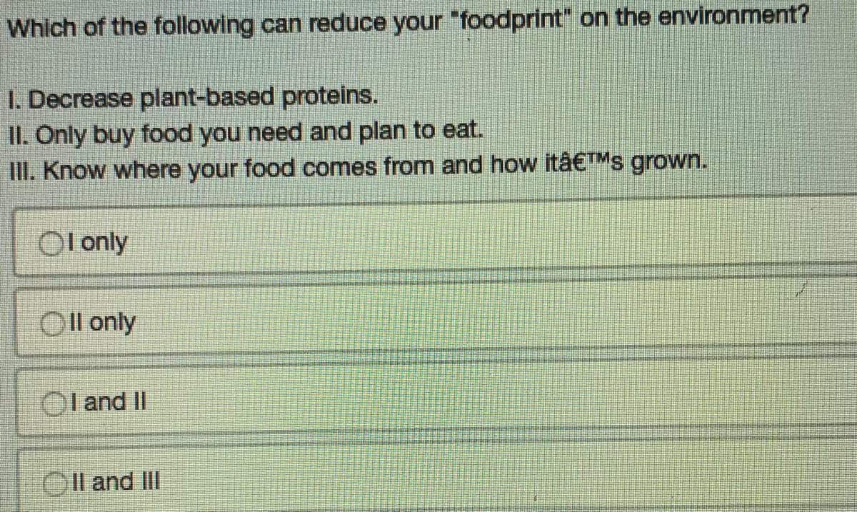 Which of the following can reduce your "foodprint" on the environment?
1. Decrease plant-based proteins.
II. Only buy food you need and plan to eat.
III. Know where your food comes from and how itâ€™s grown.
Ol only
Oll only
OI and II
OII and III