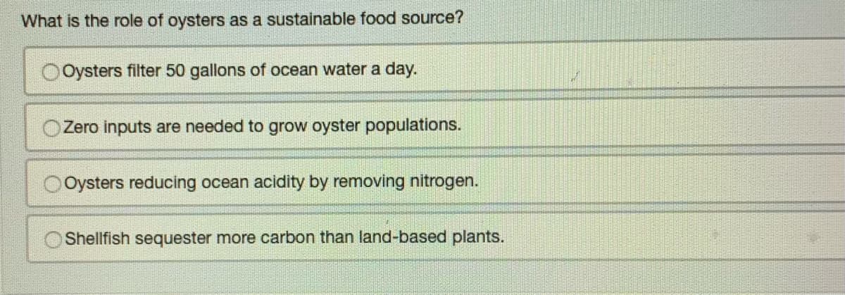 What is the role of oysters as a sustainable food source?
Oysters filter 50 gallons of ocean water a day.
Zero inputs are needed to grow oyster populations.
Oysters reducing ocean acidity by removing nitrogen.
Shellfish sequester more carbon than land-based plants.