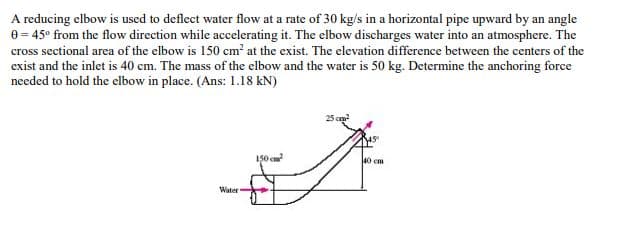 A reducing elbow is used to deflect water flow at a rate of 30 kg/s in a horizontal pipe upward by an angle
0 = 45° from the flow direction while accelerating it. The elbow discharges water into an atmosphere. The
cross sectional area of the elbow is 150 cm² at the exist. The elevation difference between the centers of the
exist and the inlet is 40 cm. The mass of the elbow and the water is 50 kg. Determine the anchoring force
needed to hold the elbow in place. (Ans: 1.18 kN)
150 cm
40 cm
Water
