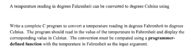 A temperature reading in degrees Fahrenheit can be converted to degrees Celsius using
Write a complete C program to convert a temperature reading in degrees Fahrenheit to degrees
Celsius. The program should read in the value of the temperature in Fahrenheit and displey the
corresponding value in Celsius. The conversion must be computed using a programmer-
defined function with the temperature in Fahrenheit as the input argument.
