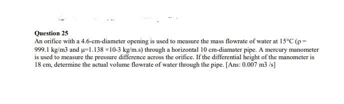 Question 25
An orifice with a 4.6-cm-diameter opening is used to measure the mass flowrate of water at 15°C (p=
999.1 kg/m3 and u=l.138 ×10-3 kg/m.s) through a horizontal 10 cm-diamater pipe. A mercury manometer
is used to measure the pressure difference across the orifice. If the differential height of the manometer is
18 cm, determine the actual volume flowrate of water through the pipe. [Ans: 0.007 m3 /s]
