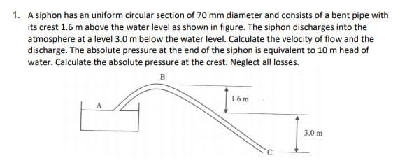 1. A siphon has an uniform circular section of 70 mm diameter and consists of a bent pipe with
its crest 1.6 m above the water level as shown in figure. The siphon discharges into the
atmosphere at a level 3.0 m below the water level. Calculate the velocity of flow and the
discharge. The absolute pressure at the end of the siphon is equivalent to 10 m head of
water. Calculate the absolute pressure at the crest. Neglect all losses.
1.6 m
3.0 m
