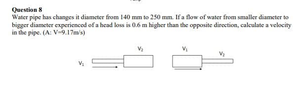 Question 8
Water pipe has changes it diameter from 140 mm to 250 mm. If a flow of water from smaller diameter to
bigger diameter experienced of a head loss is 0.6 m higher than the opposite direction, calculate a velocity
in the pipe. (A: V=9.17m/s)
V2
V2
