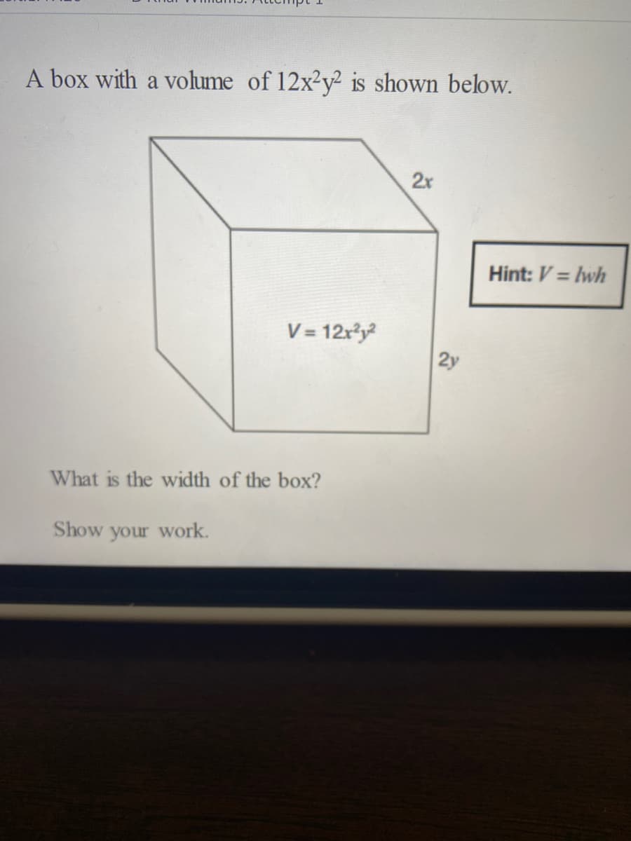 A box with a volume of 12x2y² is shown below.
2x
Hint: V = lwh
V = 12x3y
2y
What is the width of the box?
Show your work.
