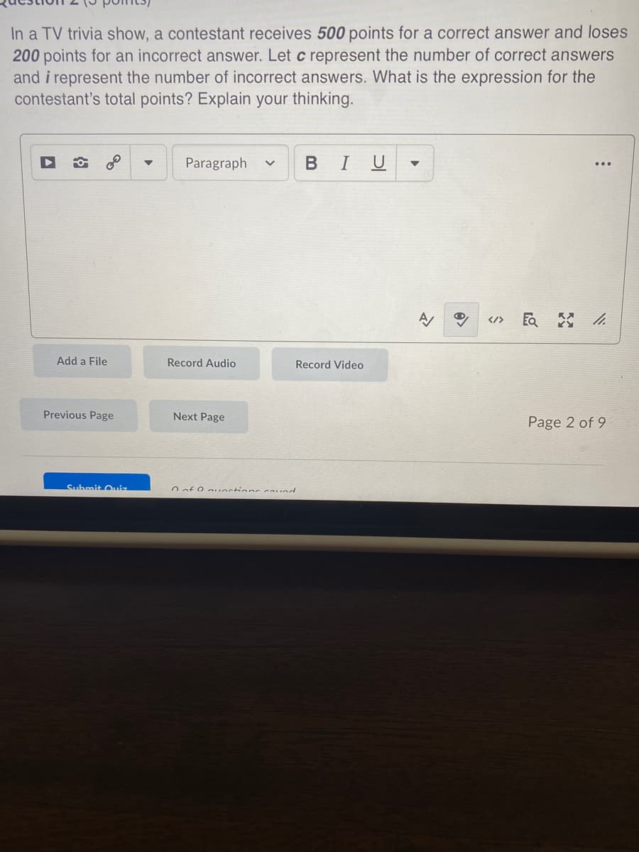 In a TV trivia show, a contestant receives 500 points for a correct answer and loses
200 points for an incorrect answer. Let c represent the number of correct answers
and i represent the number of incorrect answers. What is the expression for the
contestant's total points? Explain your thinking.
Paragraph
BIU
</>
Add a File
Record Audio
Record Video
Previous Page
Next Page
Page 2 of 9
Submit Oiz
Oof O auectionc caved
