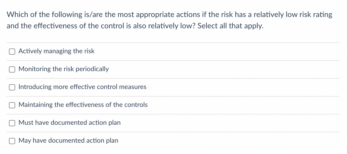 Which of the following is/are the most appropriate actions if the risk has a relatively low risk rating
and the effectiveness of the control is also relatively low? Select all that apply.
Actively managing the risk
Monitoring the risk periodically
Introducing more effective control measures
Maintaining the effectiveness of the controls
Must have documented action plan
O May have documented action plan
