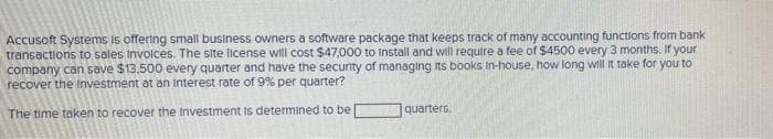 Accusoft Systems is offering small business owners a software package that keeps track of many accounting functions from bank
transactions to sales Invoices. The site license will cost $47,000 to Install and will require a fee of $4500 every 3 months. If your
company can save $13,500 every quarter and have the security of managing Its books In-house, how long will it take for you to
recover the Investment at an interest rate of 9% per quarter?
The time taken to recover the Investment is determined to be
quarters.
