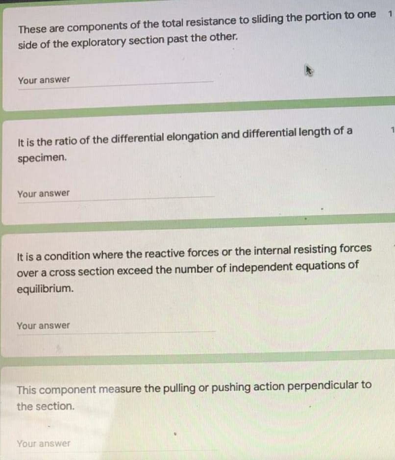 These are components of the total resistance to sliding the portion to one
side of the exploratory section past the other.
Your answer
It is the ratio of the differential elongation and differential length of a
1
specimen.
Your answer
It is a condition where the reactive forces or the internal resisting forces
over a cross section exceed the number of independent equations of
equilibrium.
Your answer
This component measure the pulling or pushing action perpendicular to
the section.
Your answer
