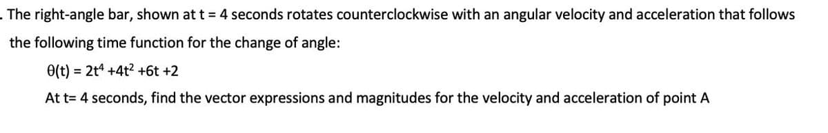 . The right-angle bar, shown att 4 seconds rotates counterclockwise with an angular velocity and acceleration that follows
the following time function for the change of angle:
0(t) = 2t4 +4t2 +6t +2
At t= 4 seconds, find the vector expressions and magnitudes for the velocity and acceleration of point A
