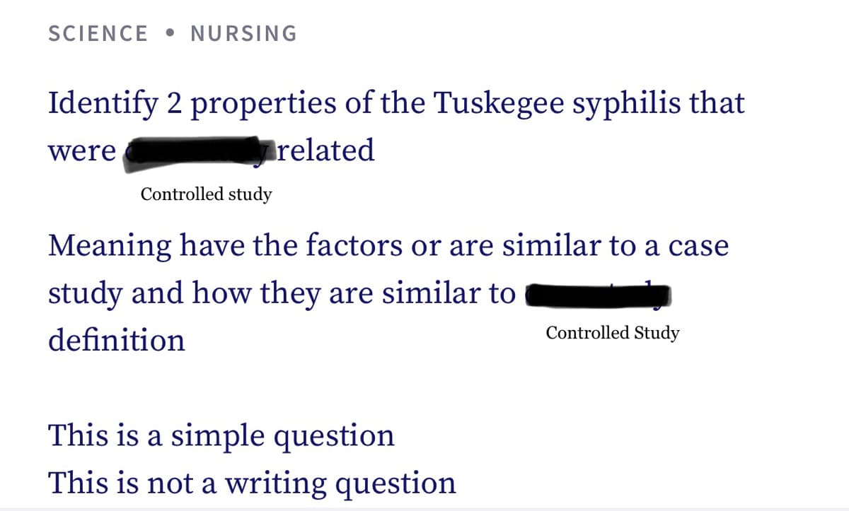 SCIENCE NURSING
Identify 2 properties of the Tuskegee syphilis that
were
related
Controlled study
Meaning have the factors or are similar to a case
study and how they are similar to
definition
This is a simple question
This is not a writing question
Controlled Study