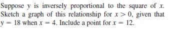 Suppose y is inversely proportional to the square of x.
Sketch a graph of this relationship for x> 0, given that
y = 18 when x = 4. Include a point for x = 12.
