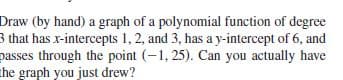 Draw (by hand) a graph of a polynomial function of degree
3 that has x-intercepts 1, 2, and 3, has a y-intercept of 6, and
passes through the point (-1, 25). Can you actually have
the graph you just drew?
