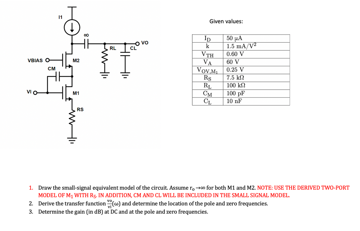 VBIAS O
VI O
CM
Ţ
M2
M1
RS
∞
RL
I
Given values:
ID
k
VTH
VA
Vov,M₁
Rs
RL
CM
CL
50 μA
1.5 mA/V²
0.60 V
60 V
0.25 V
7.5 ΚΩ
100 ΚΩ
100 pF
10 nF
1.
Draw the small-signal equivalent model of the circuit. Assume ro→∞ for both M1 and M2. NOTE: USE THE DERIVED TWO-PORT
MODEL OF M₁ WITH RS. IN ADDITION, CM AND CL WILL BE INCLUDED IN THE SMALL SIGNAL MODEL.
2.
Derive the transfer function(w) and determine the location of the pole and zero frequencies.
3. Determine the gain (in dB) at DC and at the pole and zero frequencies.