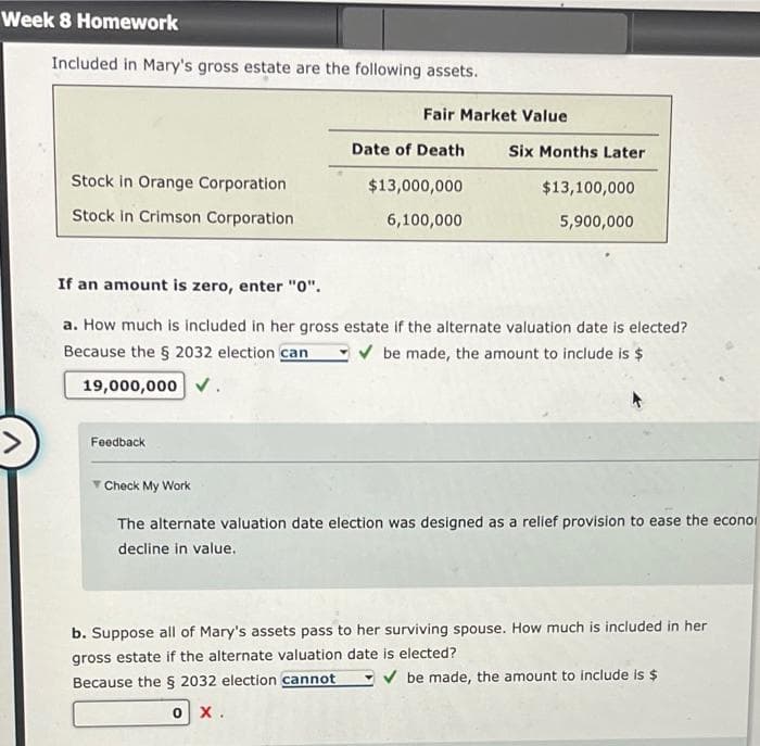 Week 8 Homework
Included in Mary's gross estate are the following assets.
Stock in Orange Corporation
Stock in Crimson Corporation
Fair Market Value
Feedback
Date of Death
$13,000,000
6,100,000
Six Months Later
$13,100,000
5,900,000
If an amount is zero, enter "0".
a. How much is included in her gross estate if the alternate valuation date is elected?
Because the § 2032 election can ✓ be made, the amount to include is $
19,000,000.
Check My Work
The alternate valuation date election was designed as a relief provision to ease the econo
decline in value.
b. Suppose all of Mary's assets pass to her surviving spouse. How much is included in her
gross estate if the alternate valuation date is elected?
Because the § 2032 election cannot ✓ be made, the amount to include is $
O X.