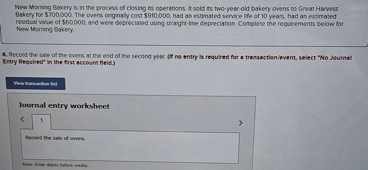 New Morning Bakery is in the process of closing its operations. It sold Its two-year-old bakery ovens to Great Harvest
Bakery for $700,000. The ovens originally cost $910,000, had an estimated service life of 10 years, had an estimated
residual value of $60,000, and were depreciated using straight-line depreciation. Complete the requirements below for
New Morning Bakery.
4. Record the sale of the ovens at the end of the second year. (If no entry is required for a transaction/event, select "No Journal
Entry Required" In the first account fleld.)
View transaction list
Journal entry worksheet
<
Record the sale of ovens.
Note: Enter debits before credits.