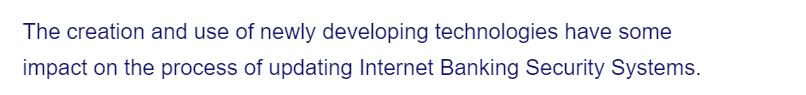 The creation and use of newly developing technologies have some
impact on the process of updating Internet Banking Security Systems.